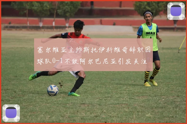 塞尔维亚主帅斯托伊科维奇辞职因球队0-1不敌阿尔巴尼亚引发关注