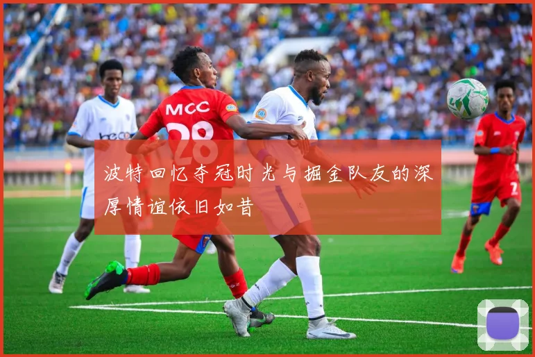 波特回忆夺冠时光与掘金队友的深厚情谊依旧如昔