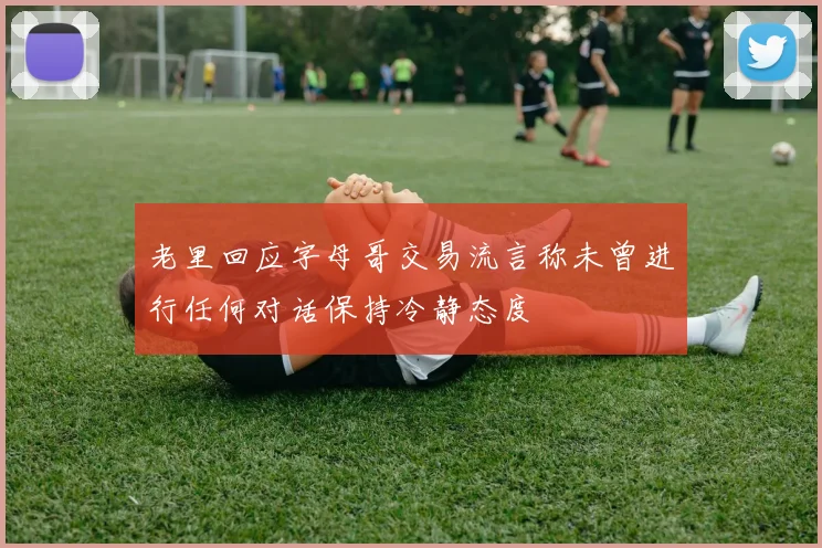 老里回应字母哥交易流言称未曾进行任何对话保持冷静态度
