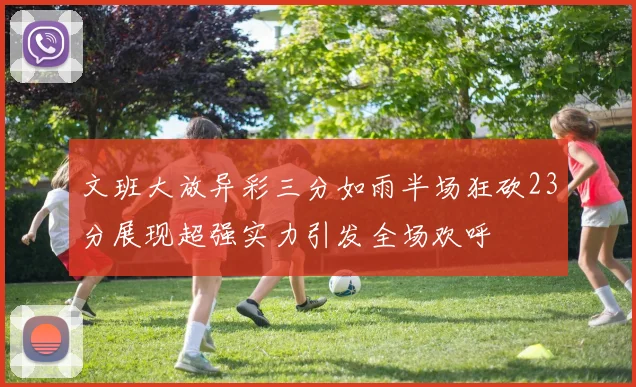 文班大放异彩三分如雨半场狂砍23分展现超强实力引发全场欢呼