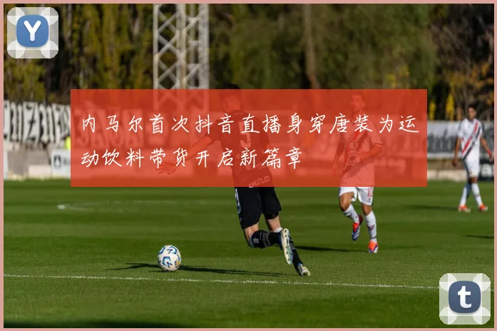 内马尔首次抖音直播身穿唐装为运动饮料带货开启新篇章