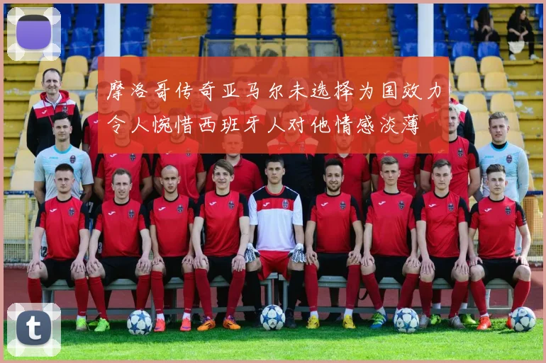 摩洛哥传奇亚马尔未选择为国效力令人惋惜西班牙人对他情感淡薄