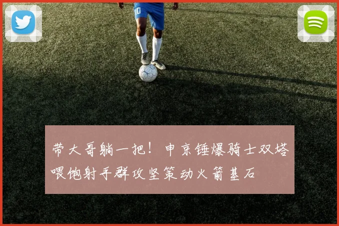 带大哥躺一把！申京锤爆骑士双塔喂饱射手群攻坚策动火箭基石