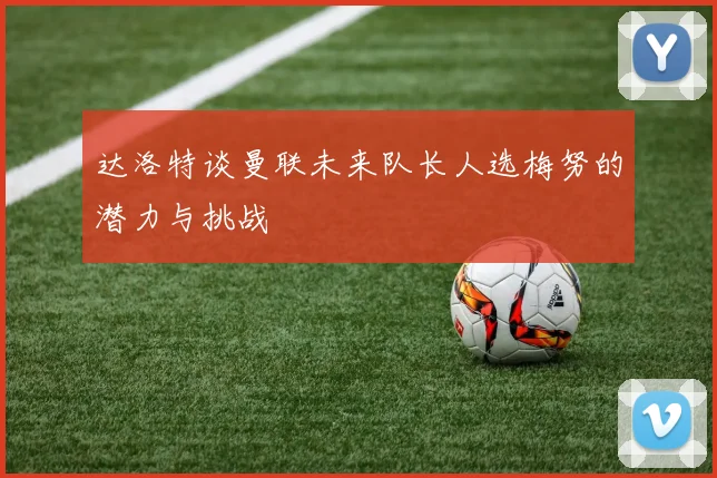 达洛特谈曼联未来队长人选梅努的潜力与挑战