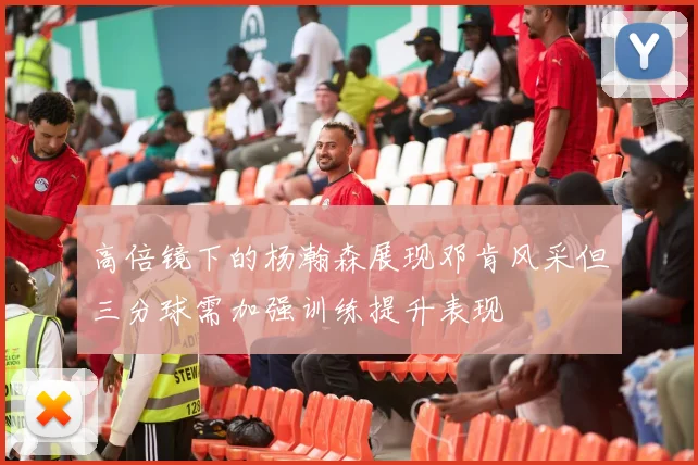 高倍镜下的杨瀚森展现邓肯风采但三分球需加强训练提升表现