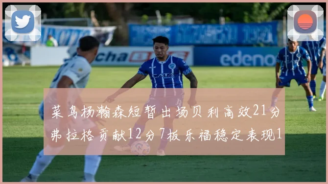 菜鸟杨瀚森短暂出场贝利高效21分弗拉格贡献12分7板乐福稳定表现13投13分