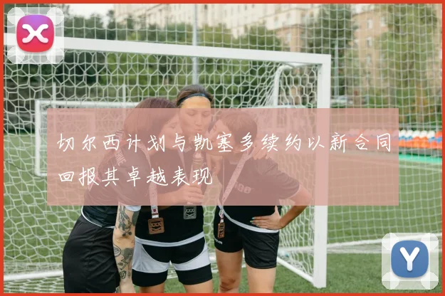 切尔西计划与凯塞多续约以新合同回报其卓越表现