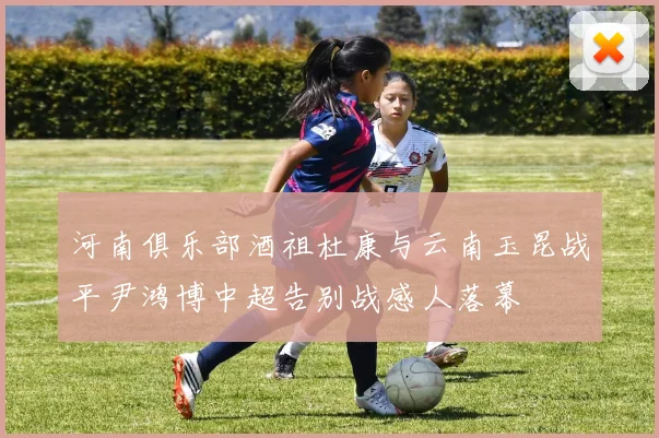 河南俱乐部酒祖杜康与云南玉昆战平尹鸿博中超告别战感人落幕