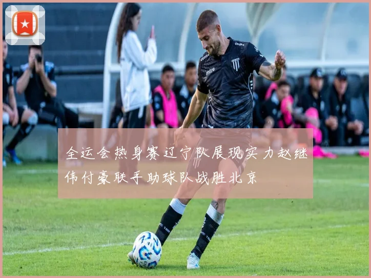 全运会热身赛辽宁队展现实力赵继伟付豪联手助球队战胜北京