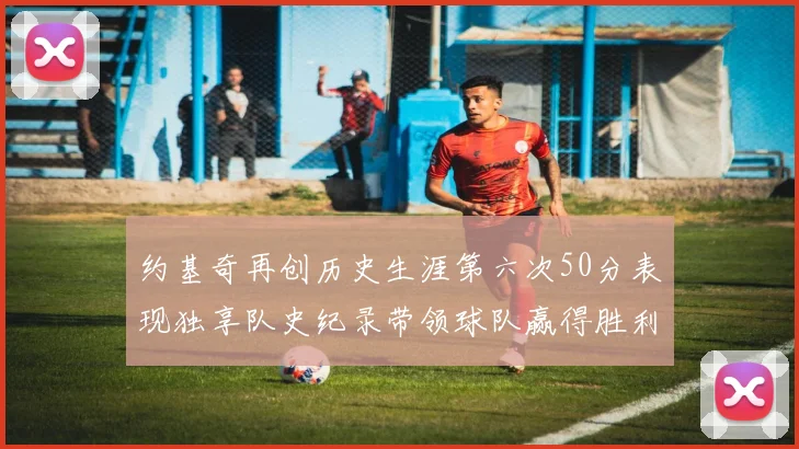 约基奇再创历史生涯第六次50分表现独享队史纪录带领球队赢得胜利