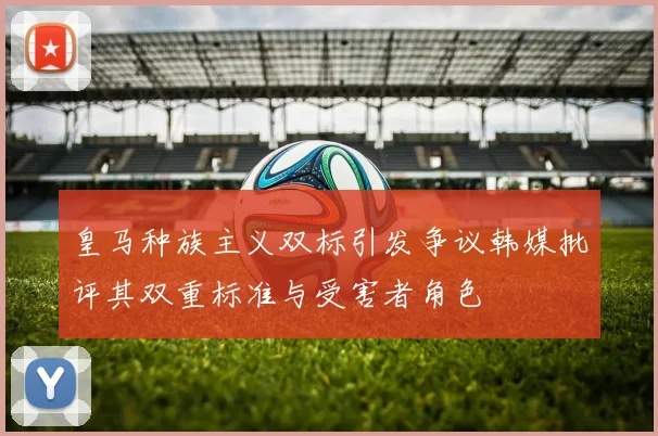 皇马种族主义双标引发争议韩媒批评其双重标准与受害者角色