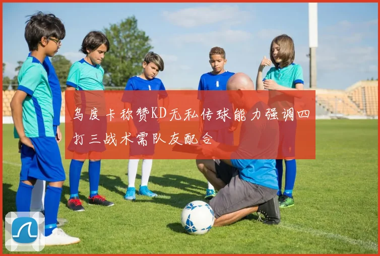 乌度卡称赞KD无私传球能力强调四打三战术需队友配合
