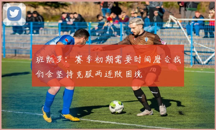 班凯罗：赛季初期需要时间磨合我们会坚持克服两连败困境
