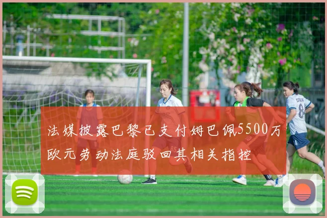 法媒披露巴黎已支付姆巴佩5500万欧元劳动法庭驳回其相关指控