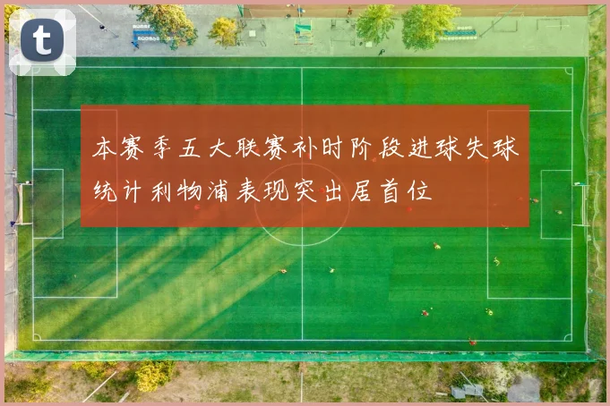 本赛季五大联赛补时阶段进球失球统计利物浦表现突出居首位