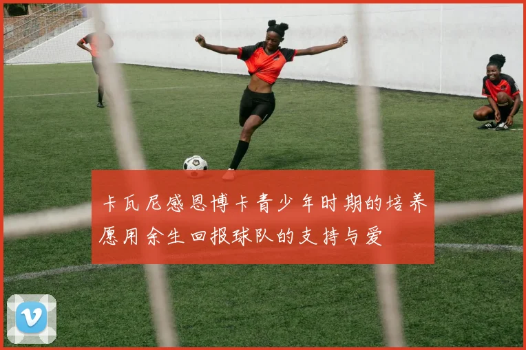 卡瓦尼感恩博卡青少年时期的培养愿用余生回报球队的支持与爱