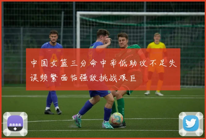 中国女篮三分命中率低助攻不足失误频繁面临强敌挑战艰巨
