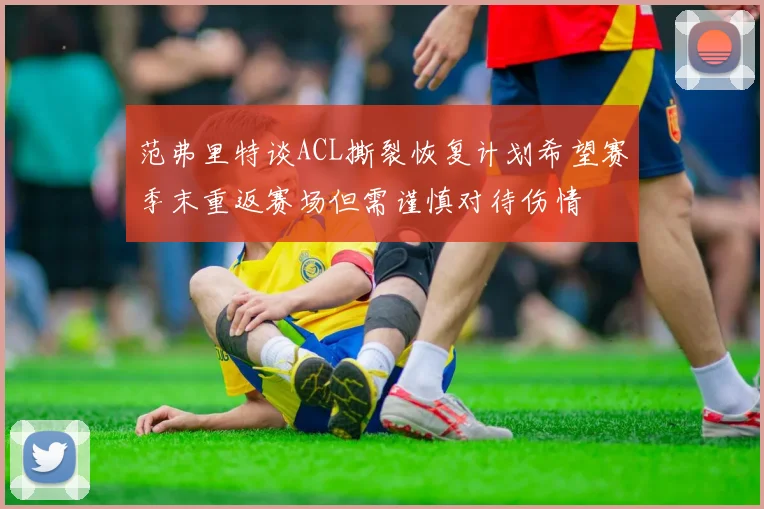 范弗里特谈ACL撕裂恢复计划希望赛季末重返赛场但需谨慎对待伤情